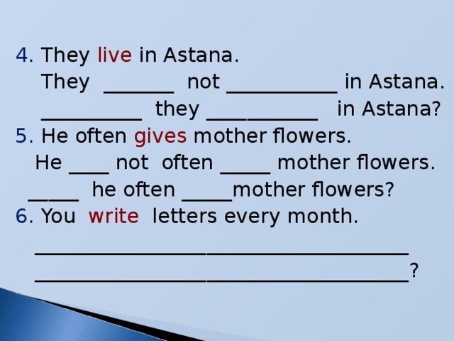 4. They live in Astana.  They _______ not ___________ in Astana.  __________ they ___________ in Astana? 5. He often gives mother flowers.  He ____ not often _____ mother flowers.  _____ he often _____mother flowers? 6. You write letters every month.  _____________________________________  _____________________________________?