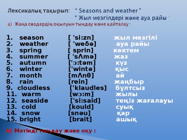 1. season [ 'si:zn] жыл мезгілі 2. weather [ 'weδ ә ] ауа райы 3.  spring [ sprin]   көктем 4.  summer [ 's Λ m ә ]  жаз 5.  autumn [' ͻ :t ә m]   күз 6.  winter ['wint ә ]   қыс 7.  month [m Λ nθ]   ай 8. rain [rein]   жаңбыр 9.  cloudless ['klaudles]  бұлтсыз 11.  warm [w ͻ :m]  жылы 1 2 .  seaside ['si:said] теңіз жағалауы 1 3. cold   [kould] суық 1 4 .  snow [sn ә u]    қар 15. bright   [brait] ашық   b) Мәтінді тыңдау және оқу :