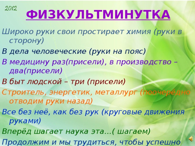 ФИЗКУЛЬТМИНУТКА Широко руки свои простирает химия (руки в сторону) В дела человеческие (руки на пояс) В медицину раз(присели), в производство – два(присели) В быт людской – три (присели) Строитель, энергетик, металлург (поочерёдно отводим руки назад) Все без неё, как без рук (круговые движения руками) Вперёд шагает наука эта…( шагаем) Продолжим и мы трудиться, чтобы успешно учиться (садимся)