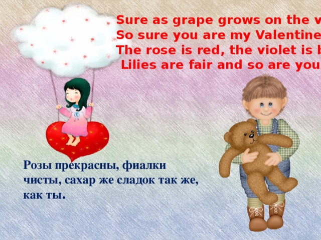 Розы прекрасны, фиалки чисты, сахар же сладок так же, как ты .    Sure as grape grows on the vine,  So sure you are my Valentine –  The rose is red, the violet is blue,  Lilies are fair and so are you!