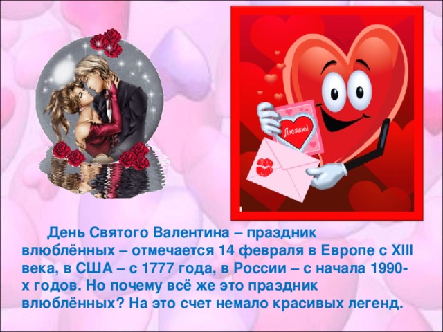 День Святого Валентина – праздник влюблённых – отмечается 14 февраля в Европе с XIII века, в США – с 1777 года, в России – с начала 1990-х годов. Но почему всё же это праздник влюблённых? На это счет немало красивых легенд.