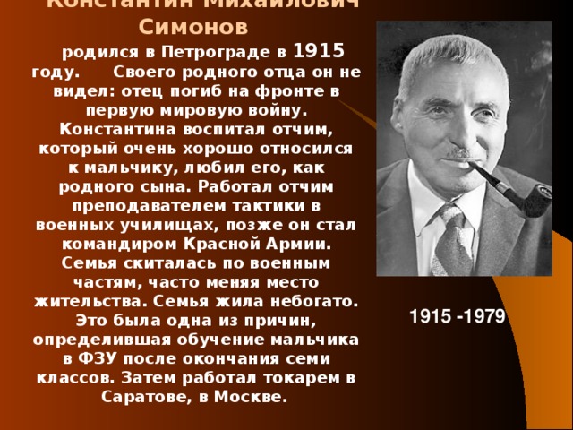 Константин Михайлович Симонов  родился в Петрограде в 1915 году. Своего родного отца он не видел: отец погиб на фронте в первую мировую войну. Константина воспитал отчим, который очень хорошо относился к мальчику, любил его, как родного сына. Работал отчим преподавателем тактики в военных училищах, позже он стал командиром Красной Армии. Семья скиталась по военным частям, часто меняя место жительства. Семья жила небогато. Это была одна из причин, определившая обучение мальчика в ФЗУ после окончания семи классов. Затем работал токарем в Саратове, в Москве.  1915 -1979