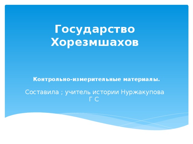 Государство Хорезмшахов     Составила ; учитель истории Нуржакупова Г С Контрольно-измерительные материалы.