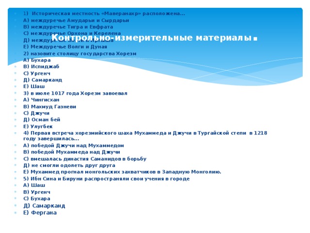 1 ) Историческая местность «Маверанахр» расположена… А) междуречье Амударьи и Сырдарьи В) междуречье Тигра и Евфрата С) междуречье Орхона и Керелена Д) междуречье Волги и Иртыша Е) Междуречье Волги и Дуная 2) назовите столицу государства Хорезм А) Бухара В) Испиджаб С) Ургенч Д) Самарканд Е) Шаш 3) в июле 1017 года Хорезм завоевал А) Чингисхан В) Махмуд Газневи С) Джучи Д) Осман бей Е) Улугбек 4) Первая встреча хорезмийского шаха Мухаммеда и Джучи в Тургайской степи в 1218 году завершилась… А) победой Джучи над Мухаммедом В) победой Мухаммеда над Джучи С) вмешалась династия Саманидов в борьбу Д) не смогли одолеть друг друга Е) Мухаммед прогнал монгольских захватчиков в Западную Монголию. 5) Ибн Сина и Бируни распространяли свои учения в городе А) Шаш В) Ургенч С) Бухара Д) Самарканд Е) Фергана