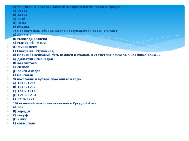 6) Чингисхану удалось захватить Хорезм после захвата города … А) Отрар В) Тараз С) Суяб Д) Шаш Е) Бухара 7) Основателем, объединителем государства Хорезм считают: А) Арслана В) Махмеда Газневи С) Мамун ибн Мамун Д) Мухаммеду Е) Мамун ибн Мухаммед 8) Великий Шелковый путь пришел в упадок, в следствии прихода в Среднюю Азию…. А) династии Саманидов В) каракитаев С) арабов Д) войск Акбара Е) монголов 9) восстание в Бухаре проходило в годы А) 1200- 1201 В) 1206- 1207 С) 1209- 1210 Д) 1213- 1214 Е) 1219-1221 10) основной вид землевладения в Средней Азии А) лен В) харадж С) вакуф Д) инжу Е) сойыргаль