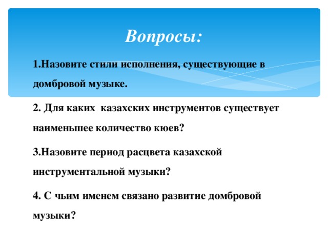 Вопросы: 1.Назовите стили исполнения, существующие в домбровой музыке. 2. Для каких казахских инструментов существует наименьшее количество кюев? 3.Назовите период расцвета казахской инструментальной музыки? 4. С чьим именем связано развитие домбровой музыки?