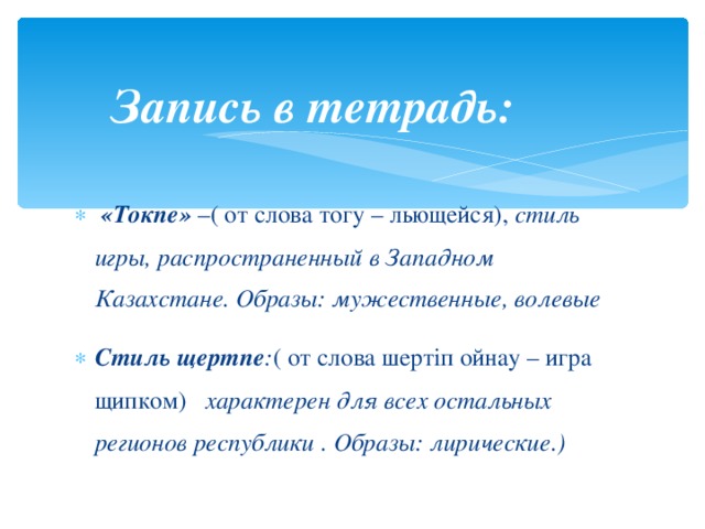 Запись в тетрадь:   «Токпе» – ( от слова тогу – льющейся), стиль игры, распространенный в Западном Казахстане. Образы: мужественные, волевые Стиль щертпе : ( от слова шертiп ойнау – игра щипком) характерен для всех остальных регионов республики . Образы: лирические.)