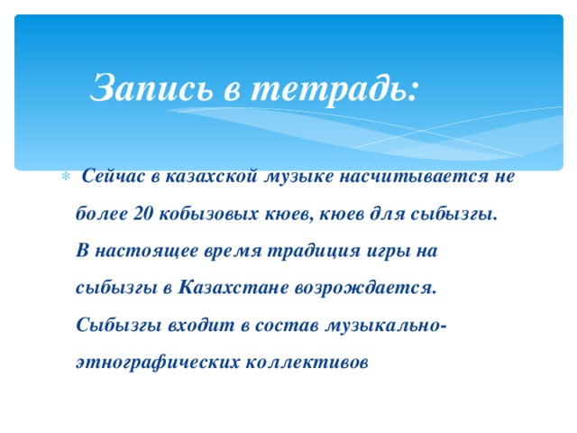 Запись в тетрадь:   Сейчас в казахской музыке насчитывается не более 20 кобызовых кюев, кюев для сыбызгы. В настоящее время традиция игры на сыбызгы в Казахстане возрождается. Сыбызгы входит в состав музыкально-этнографических коллективов