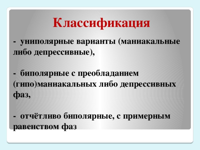 Классификация - униполярные варианты (маниакальные либо депрессивные),   - биполярные с преобладанием (гипо)маниакальных либо депрессивных фаз,   - отчётливо биполярные, с примерным равенством фаз