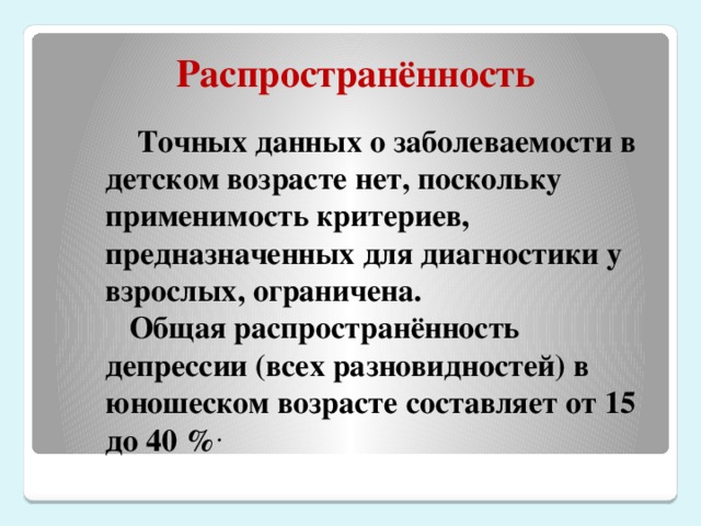 Распространённость  Точных данных о заболеваемости в детском возрасте нет, поскольку применимость критериев, предназначенных для диагностики у взрослых, ограничена.  Общая распространённость депрессии (всех разновидностей) в юношеском возрасте составляет от 15 до 40 % .