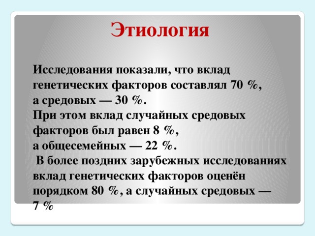 Этиология Исследования показали, что вклад генетических факторов составлял 70 %,  а средовых — 30 %.  При этом вклад случайных средовых факторов был равен 8 %,  а общесемейных — 22 %.  В более поздних зарубежных исследованиях вклад генетических факторов оценён порядком 80 %, а случайных средовых — 7 %