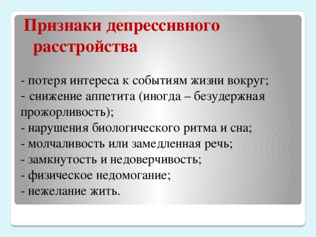 Признаки депрессивного расстройства - потеря интереса к событиям жизни вокруг;  - снижение аппетита (иногда – безудержная прожорливость);  - нарушения биологического ритма и сна;  - молчаливость или замедленная речь;  - замкнутость и недоверчивость;  - физическое недомогание;  - нежелание жить.