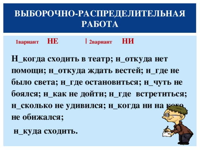 ВЫБОРОЧНО-РАСПРЕДЕЛИТЕЛЬНАЯ РАБОТА  1вариант НЕ |  2вариант НИ  Н_когда сходить в театр; н_откуда нет помощи; н_откуда ждать вестей; н_где не было света; н_где остановиться; н_чуть не боялся; н_как не дойти; н_где встретиться; н_сколько не удивился; н_когда ни на кого не обижался;  н_куда сходить.