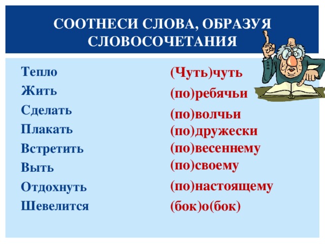 СООТНЕСИ СЛОВА, ОБРАЗУЯ СЛОВОСОЧЕТАНИЯ Тепло Жить Сделать Плакать Встретить Выть Отдохнуть Шевелится (Чуть)чуть (по)ребячьи (по)волчьи (по)дружески (по)весеннему (по)своему (по)настоящему (бок)о(бок)