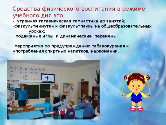 Средства физического воспитания в режиме учебного дня это: - утренняя гигиеническая гимнастика до занятий; физкультминутки и физкультпаузы на общеобразовательных уроках;  подвижные игры и динамические перемены;  мероприятия по предупреждению табакокурения и употребления спиртных напитков, наркомании.