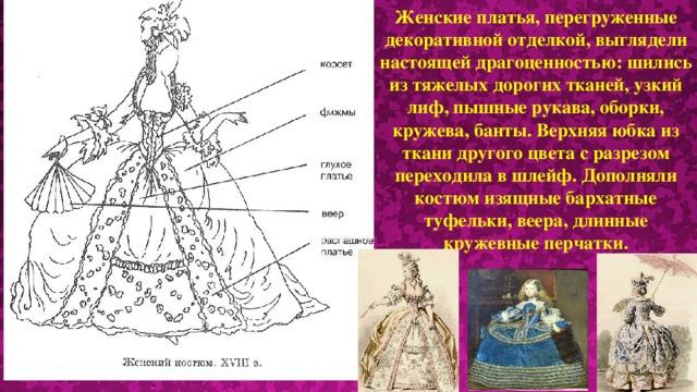 Женские платья, перегруженные декоративной отделкой, выглядели настоящей драгоценностью: шились из тяжелых дорогих тканей, узкий лиф, пышные рукава, оборки, кружева, банты. Верхняя юбка из ткани другого цвета с разрезом переходила в шлейф. Дополняли костюм изящные бархатные туфельки, веера, длинные кружевные перчатки.