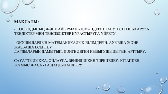 Мақсаты:   - Қосындының және айырманың мәндерін табу. Есеп шығаруға, теңдіктер мен теңсіздіктер құрастыруға ҮЙРЕТУ.   - Оқушылардың матемакикалық білімдерін, ауызша және жазбаша есептеу  дағдыларын дамытып, пәнге деген қызығушылығын арттыру.   Сауаттылыққа, ойлауға, зейінділікке тәрбиелеу. Кітаппен жұмыс жасауға дағдыландыру.