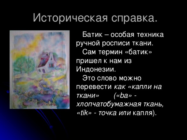 Историческая справка.  Батик – особая техника ручной росписи ткани.  Сам термин «батик» пришел к нам из Индонезии.  Это слово можно перевести как «капли на ткани» («ba» - хлопчатобумажная ткань, «tik» - точка или капля).