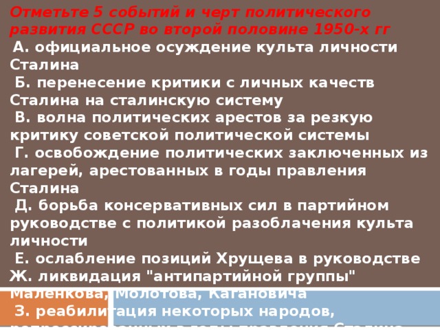 Отметьте 5 событий и черт политического развития СССР во второй половине 1950-х гг   А. официальное осуждение культа личности Сталина   Б. перенесение критики с личных качеств Сталина на сталинскую систему   В. волна политических арестов за резкую критику советской политической системы   Г. освобождение политических заключенных из лагерей, арестованных в годы правления Сталина   Д. борьба консервативных сил в партийном руководстве с политикой разоблачения культа личности   Е. ослабление позиций Хрущева в руководстве Ж. ликвидация 