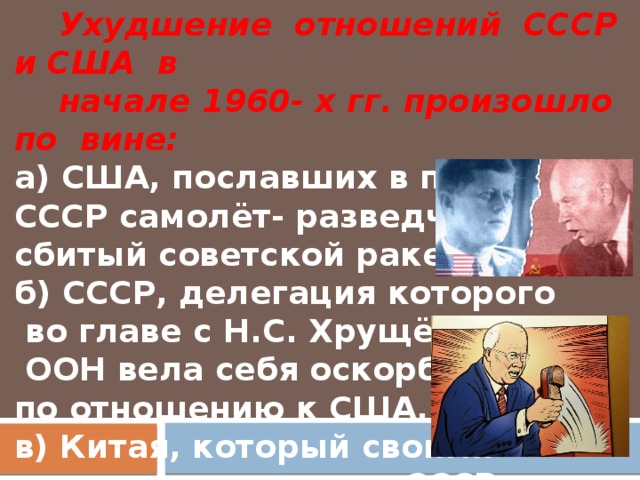 Ухудшение отношений СССР и США в  начале 1960- х гг. произошло по вине:  а) США, пославших в полёт над СССР самолёт- разведчик, сбитый советской ракетой.  б) СССР, делегация которого  во главе с Н.С. Хрущёвым в  ООН вела себя оскорбительно по отношению к США.  в) Китая, который своими интригами поссорил СССР и США.