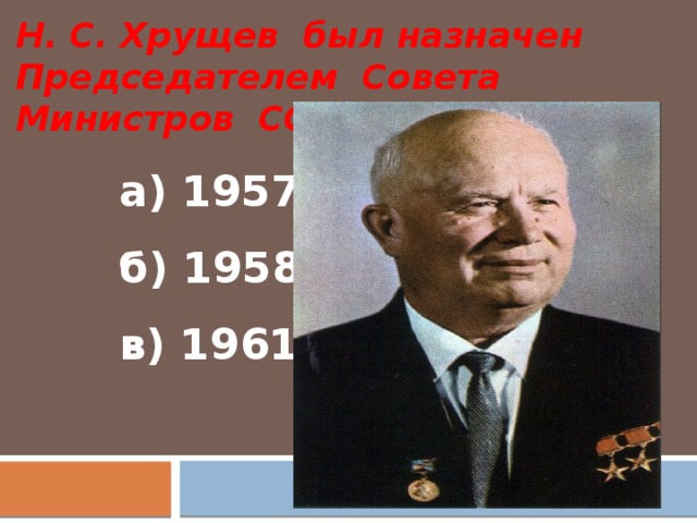 Н. С. Хрущев был назначен Председателем Совета Министров СССР в:  а) 1957 г.  б) 1958 г.  в) 1961 г.