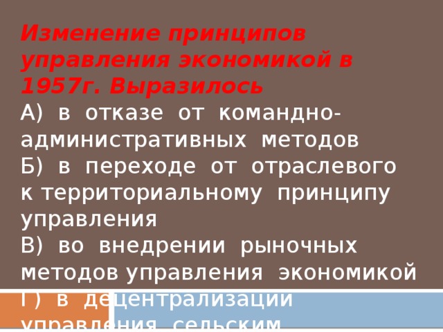 Изменение принципов управления экономикой в 1957г. Выразилось  А) в отказе от командно- административных методов  Б) в переходе от отраслевого к территориальному принципу управления  В) во внедрении рыночных методов управления экономикой  Г) в децентрализации управления сельским хозяйством