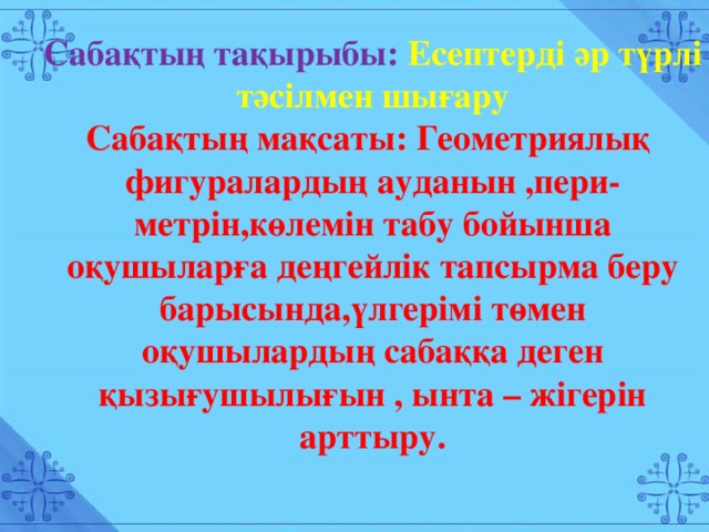 Сабақтың тақырыбы: Есептерді әр түрлі тәсілмен шығару Сабақтың мақсаты: Геометриялық фигуралардың ауданын ,пери- метрін,көлемін табу бойынша оқушыларға деңгейлік тапсырма беру барысында,үлгерімі төмен оқушылардың сабаққа деген қызығушылығын , ынта – жігерін арттыру. Сабақтың тақырыбы: Есептерді әр түрлі тәсілмен шығару Сабақтың мақсаты: Геометриялық фигуралардың ауданын ,пери- метрін,көлемін табу бойынша оқушыларға деңгейлік тапсырма беру барысында,үлгерімі төмен оқушылардың сабаққа деген қызығушылығын , ынта – жігерін арттыру.