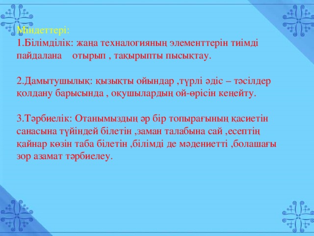 Міндеттері: 1.Білімділік: жаңа техналогияның элементтерін тиімді пайдалана отырып , тақырыпты пысықтау. 2.Дамытушылық: қызықты ойындар ,түрлі әдіс – тәсілдер қолдану барысында , оқушылардың ой-өрісін кеңейту. 3.Тәрбиелік: Отанымыздың әр бір топырағының қасиетін санасына түйіндей білетін ,заман талабына сай ,есептің қайнар көзін таба білетін ,білімді де мәдениетті ,болашағы зор азамат тәрбиелеу.