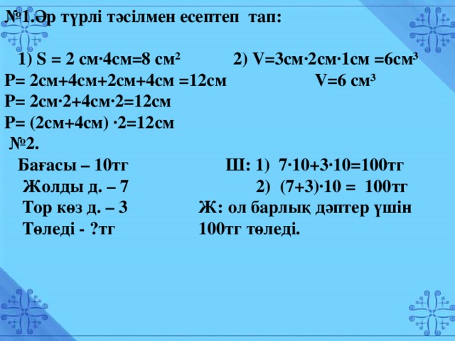 № 1.Әр түрлі тәсілмен есептеп тап:   1) S = 2 см∙4см=8 см 2 2) V=3см∙2см∙1см =6см3  Р= 2см+4см+2см+4см =12см V=6 см3  Р= 2см∙2+4см∙2=12см Р= (2см+4см) ∙2=12см  № 2 .  Бағасы – 10тг Ш: 1) 7∙10+3∙10=100тг  Жолды д. – 7 2) (7+3)∙10 = 100тг  Тор көз д. – 3 Ж: ол барлық дәптер үшін 100тг төледі.  Төледі - ?тг № 1.Әр түрлі тәсілмен есептеп тап:   1) S = 2 см∙4см=8 см² 2) V=3см∙2см∙1см =6см³ Р= 2см+4см+2см+4см =12см V=6 см³ Р= 2см∙2+4см∙2=12см Р= (2см+4см) ∙2=12см № 2.  Бағасы – 10тг Ш: 1) 7∙10+3∙10=100тг  Жолды д. – 7 2) (7+3)∙10 = 100тг  Тор көз д. – 3 Ж: ол барлық дәптер үшін  Төледі - ?тг 100тг төледі.