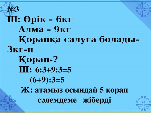 № 3  Ш: Өрік – 6кг  Алма – 9кг  Қорапқа салуға болады- 3кг-н  Қорап-?  Ш: 9:3+9:3=5 (6+9):3=5 Ж: атамыз осындай 5 қорап сәлемдеме жіберді № 3  Ш: Өрік – 6кг  Алма – 9кг  Қорапқа салуға болады- 3кг-н  Қорап-?  Ш: 6:3+9:3=5  (6+9):3=5 Ж: атамыз осындай 5 қорап сәлемдеме жіберді