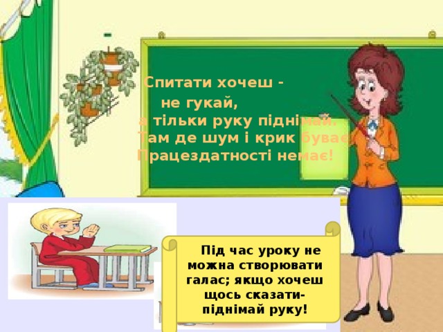 Спитати хочеш -  не гукай,  а тільки руку піднімай.  Там де шум і крик буває  Працездатності немає!     Під час уроку не можна створювати галас; якщо хочеш щось сказати-піднімай руку!