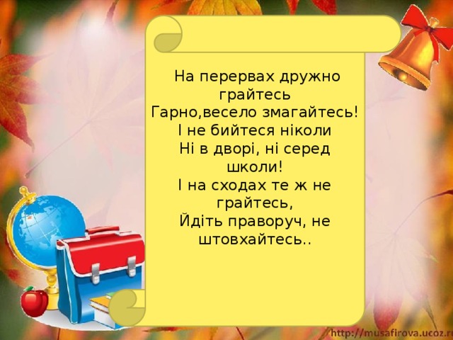 На перервах дружно грайтесь Гарно,весело змагайтесь! І не бийтеся ніколи Ні в дворі, ні серед школи! І на сходах те ж не грайтесь, Йдіть праворуч, не штовхайтесь..