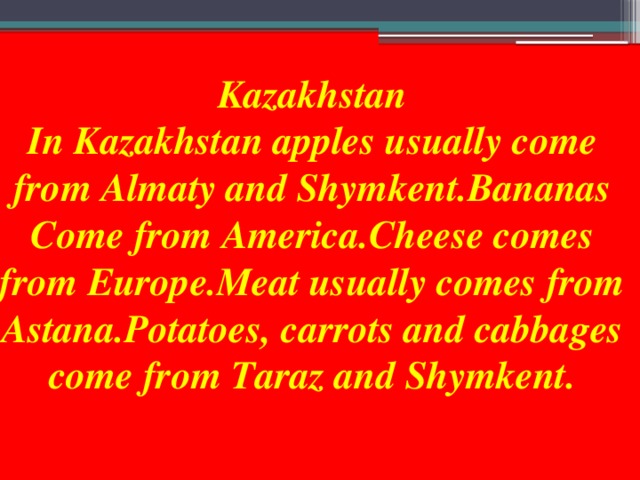 Kazakhstan In Kazakhstan apples usually come from Almaty and Shymkent.Bananas Come from America.Cheese comes from Europe.Meat usually comes from Astana.Potatoes, carrots and cabbages come from Taraz and Shymkent.