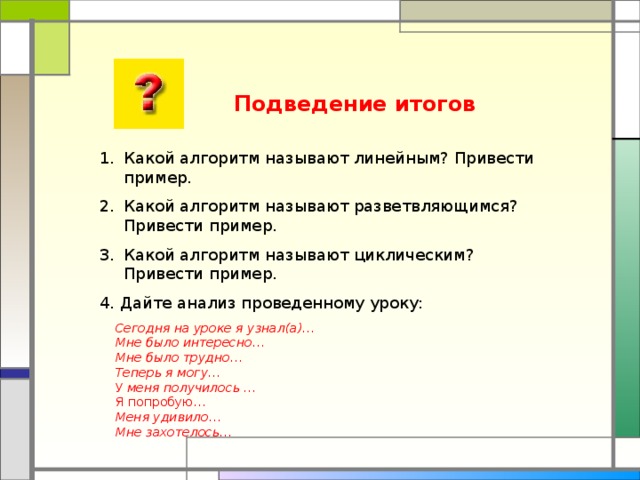 Подведение итогов Какой алгоритм называют линейным? Привести пример. Какой алгоритм называют разветвляющимся? Привести пример. Какой алгоритм называют циклическим? Привести пример. 4. Дайте анализ проведенному уроку:  Сегодня на уроке я узнал(а)…   Мне было интересно…   Мне было трудно…   Теперь я могу…   У меня получилось …   Я попробую…  Меня удивило…   Мне захотелось…