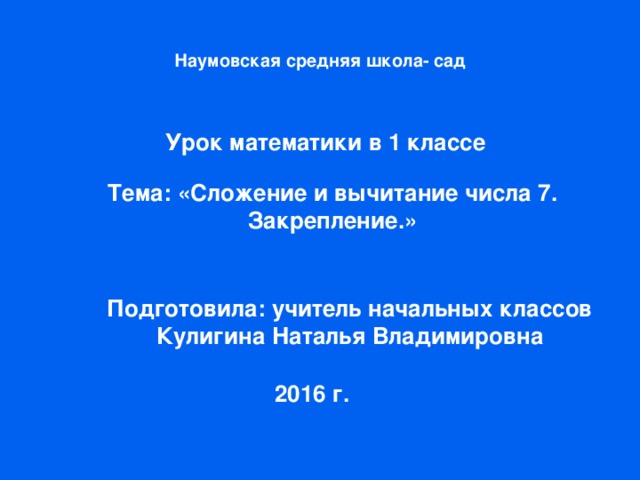 Наумовская средняя школа- сад Урок математики в 1 классе Тема: «Сложение и вычитание числа 7. Закрепление.» Подготовила: учитель начальных классов Кулигина Наталья Владимировна 2016 г.