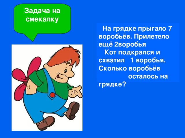 На грядке прыгало 7 воробьёв. Прилетело ещё 2воробья  Кот подкрался и схватил 1 воробья. Сколько воробьёв осталось на грядке? Задача на смекалку