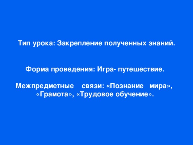 Тип урока: Закрепление полученных знаний. Форма проведения: Игра- путешествие.  Межпредметные связи: «Познание мира», «Грамота», «Трудовое обучение».