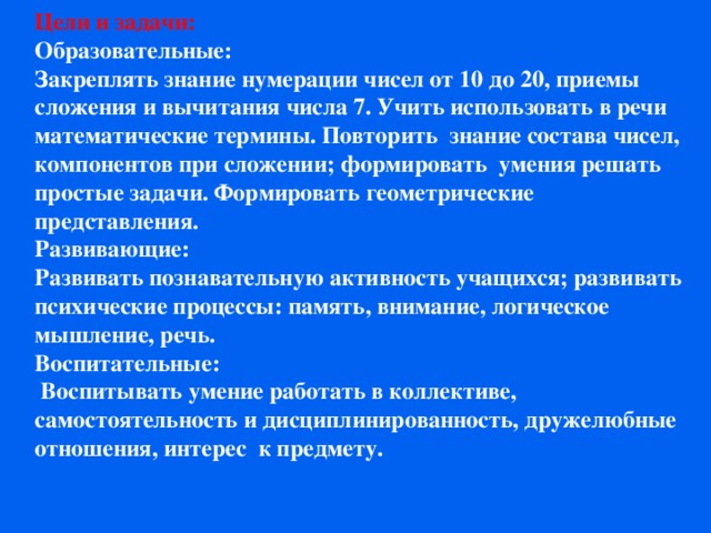 Цели и задачи: Образовательные: Закреплять знание нумерации чисел от 10 до 20, приемы сложения и вычитания числа 7. Учить использовать в речи математические термины. Повторить знание состава чисел, компонентов при сложении; формировать умения решать простые задачи. Формировать геометрические представления. Развивающие: Развивать познавательную активность учащихся; развивать психические процессы: память, внимание, логическое мышление, речь. Воспитательные:  Воспитывать умение работать в коллективе, самостоятельность и дисциплинированность, дружелюбные отношения, интерес к предмету.