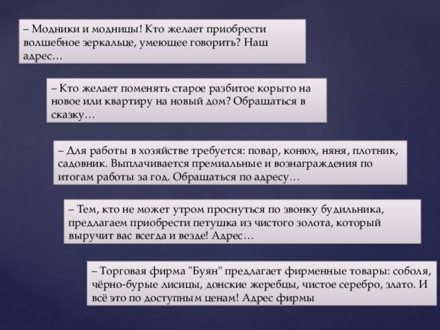 – Модники и модницы! Кто желает приобрести волшебное зеркальце, умеющее говорить? Наш адрес… – Кто желает поменять старое разбитое корыто на новое или квартиру на новый дом? Обращаться в сказку… – Для работы в хозяйстве требуется: повар, конюх, няня, плотник, садовник. Выплачивается премиальные и вознаграждения по итогам работы за год. Обращаться по адресу… – Тем, кто не может утром проснуться по звонку будильника, предлагаем приобрести петушка из чистого золота, который выручит вас всегда и везде! Адрес… – Торговая фирма 