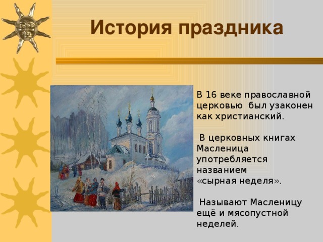 История праздника В 16 веке православной церковью был узаконен как христианский.  В церковных книгах Масленица употребляется названием «сырная неделя».  Называют Масленицу ещё и мясопустной неделей.