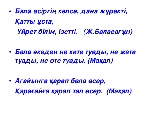 Бала өсіргің келсе, дана жүректі,  Қатты ұста,  Үйрет білім, ізетті. (Ж.Баласағұн)  Бала әкеден не кете туады, не жете туады, не өте туады. (Мақал)  Ағайынға қарап бала өсер,