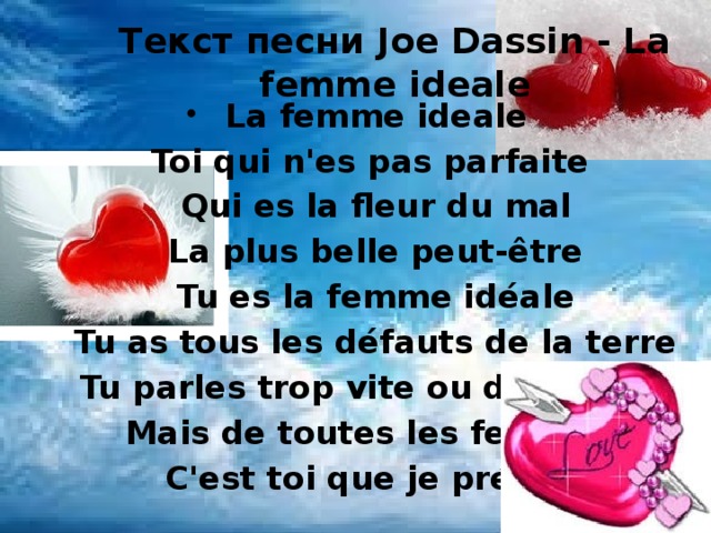 Текст песни Joe Dassin - La femme ideale La femme ideale Toi qui n'es pas parfaite  Qui es la fleur du mal  La plus belle peut-être  Tu es la femme idéale  Tu as tous les défauts de la terre  Tu parles trop vite ou de travers  Mais de toutes les femmes  C'est toi que je préfère