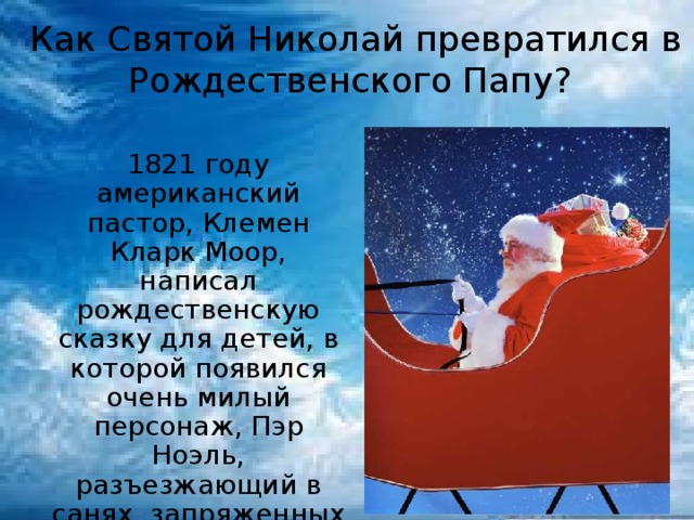 Как Святой Николай превратился в Рождественского Папу?  1821 году американский пастор, Клемен Кларк Моор, написал рождественскую сказку для детей, в которой появился очень милый персонаж, Пэр Ноэль, разъезжающий в санях, запряженных восемью оленями