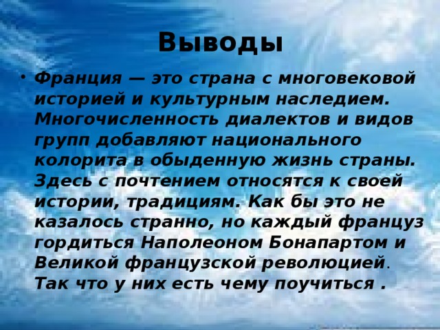 Выводы Франция — это страна с многовековой историей и культурным наследием. Многочисленность диалектов и видов групп добавляют национального колорита в обыденную жизнь страны. Здесь с почтением относятся к своей истории, традициям. Как бы это не казалось странно, но каждый француз гордиться Наполеоном Бонапартом и Великой французской революцией . Так что у них есть чему поучиться .