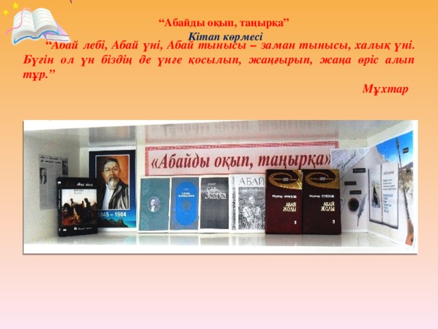 “ Абайды оқып, таңырқа”  Кітап көрмесі  “ Абай лебі, Абай үні, Абай тынысы – заман тынысы, халық үні. Бүгін ол үн біздің де үнге қосылып, жаңғырып, жаңа өріс алып тұр.” Мұхтар