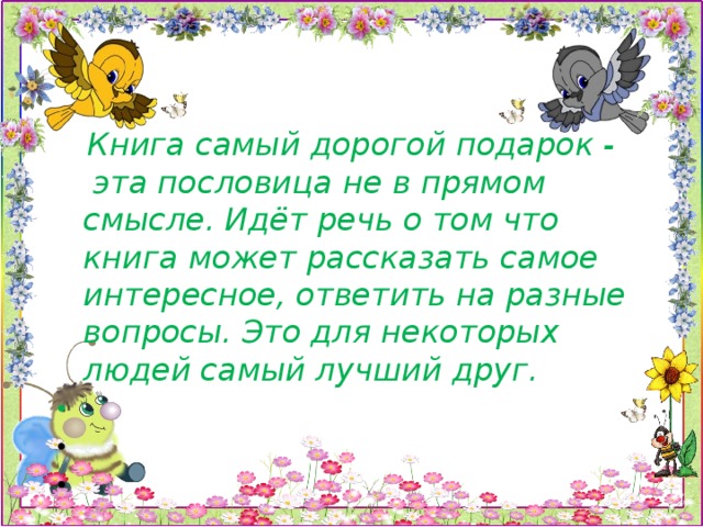 Книга самый дорогой подарок -  эта пословица не в прямом смысле. Идёт речь о том что книга может рассказать самое интересное, ответить на разные вопросы. Это для некоторых людей самый лучший друг.      