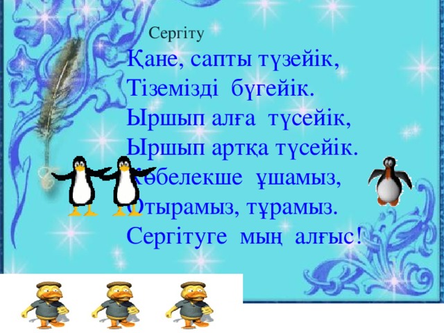 Сергіту  Қане, сапты түзейік,  Тіземізді бүгейік.  Ыршып алға түсейік,  Ыршып артқа түсейік.  Көбелекше ұшамыз,  Отырамыз, тұрамыз.  Сергітуге мың алғыс!