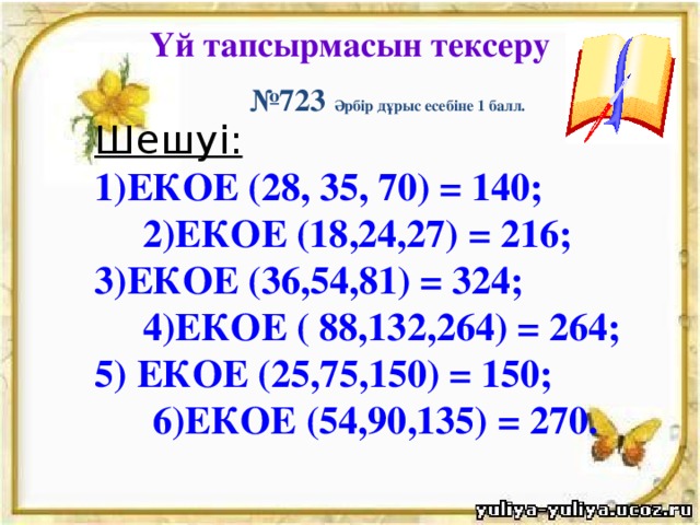 Үй тапсырмасын тексеру № 723 Әрбір дұрыс есебіне 1 балл. Шешуі: 1)ЕКОЕ (28, 35, 70) = 140; 2)ЕКОЕ (18,24,27) = 216; 3)ЕКОЕ (36,54,81) = 324; 4)ЕКОЕ ( 88,132,264) = 264; 5) ЕКОЕ (25,75,150) = 150; 6)ЕКОЕ (54,90,135) = 270.