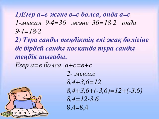 1)Егер а=в және в=с болса, онда а=с 1-мысал 9·4=36 және 36=18·2 онда 9·4=18·2 2) Тура санды теңдіктің екі жақ бөлігіне де бірдей санды қосқанда тура санды теңдік шығады. Егер а=в болса, а+с=в+с  2- мысал  8,4+3,6=12  8,4+3,6+(-3,6)=12+(-3,6)  8,4=12-3,6  8,4=8,4