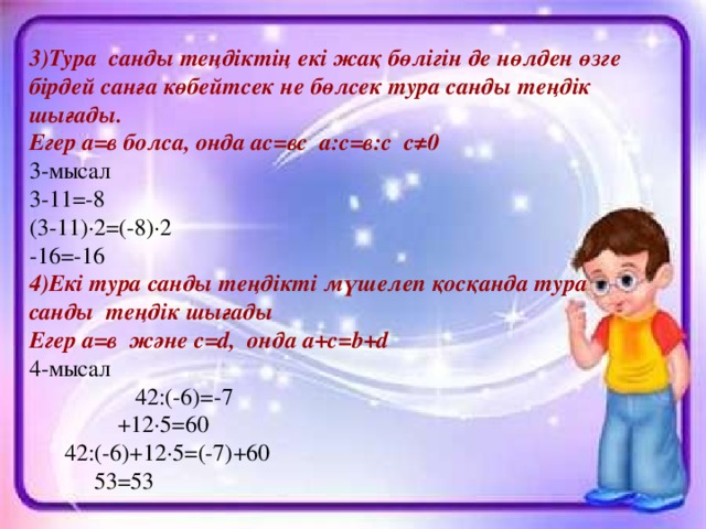 3)Тура санды теңдіктің екі жақ бөлігін де нөлден өзге бірдей санға көбейтсек не бөлсек тура санды теңдік шығады. Егер а=в болса, онда ас=вс а:с=в:с с≠0 3-мысал 3-11=-8 (3-11)·2=(-8)·2 -16=-16 4)Екі тура санды теңдікті мүшелеп қосқанда тура санды теңдік шығады Егер а=в және c = d , онда a + c = b + d 4-мысал  42 :(-6)=-7  +12·5=60  42 :(-6)+12·5=(-7)+60  53=53
